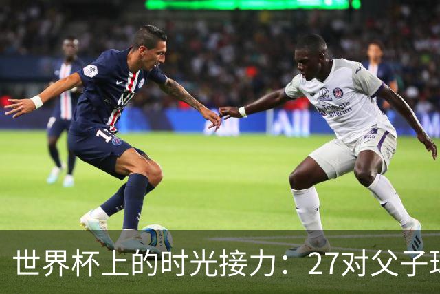 世界杯上的时光接力：27对父子球员先后踏上决赛圈