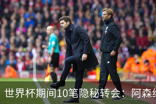 世界杯期间10笔隐秘转会：阿森纳31岁功臣告别邓弗里斯零元加盟皇马