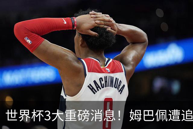 世界杯3大重磅消息！姆巴佩遭追罚危机，法国正式申诉，FIFA官宣重拳重审