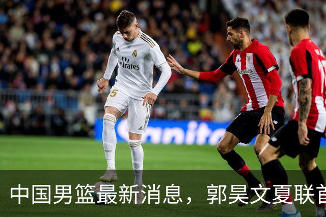 中国男篮最新消息，郭昊文夏联首秀4分3助 U17男篮世界第10名收官