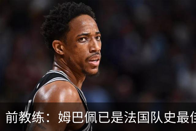 前教练：姆巴佩已是法国队史最佳，他完全领先于齐达内和普拉蒂尼