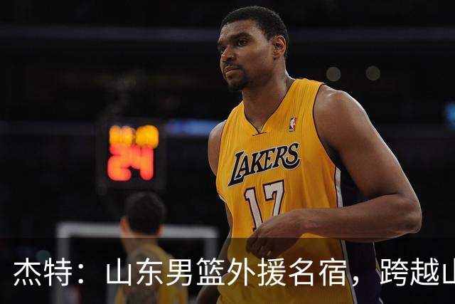 杰特：山东男篮外援名宿，跨越山海，守护中国年轻球员追梦NBA