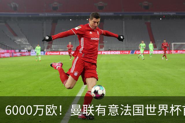 6000万欧！曼联有意法国世界杯首发 中场重建将达1.35亿镑